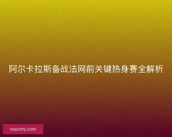 阿尔卡拉斯备战法网前关键热身赛全解析
