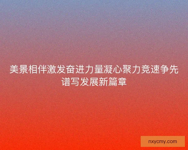 美景相伴激发奋进力量凝心聚力竞速争先谱写发展新篇章