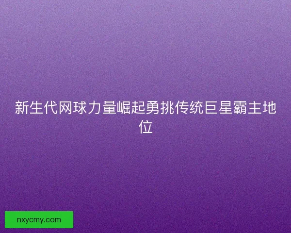 新生代网球力量崛起勇挑传统巨星霸主地位