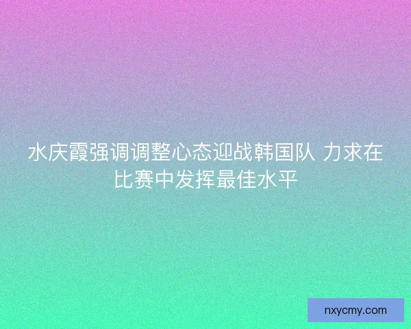 水庆霞强调调整心态迎战韩国队 力求在比赛中发挥最佳水平