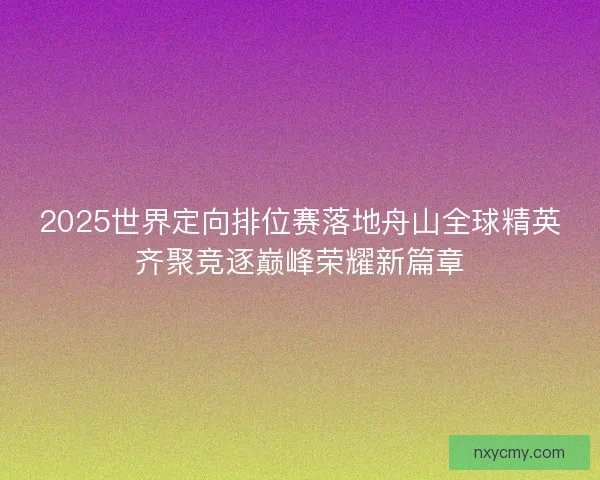 2025世界定向排位赛落地舟山全球精英齐聚竞逐巅峰荣耀新篇章