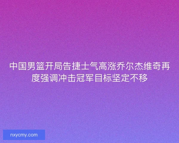 中国男篮开局告捷士气高涨乔尔杰维奇再度强调冲击冠军目标坚定不移
