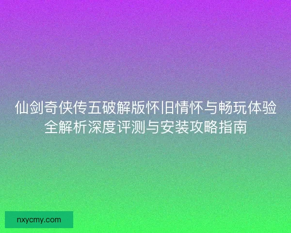 仙剑奇侠传五破解版怀旧情怀与畅玩体验全解析深度评测与安装攻略指南