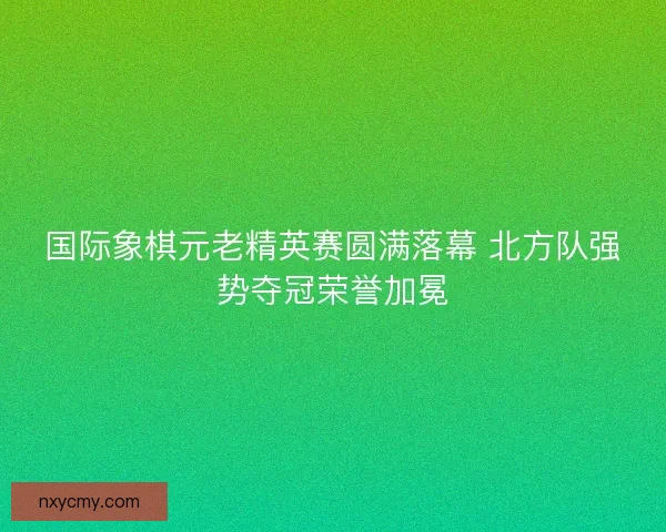 国际象棋元老精英赛圆满落幕 北方队强势夺冠荣誉加冕