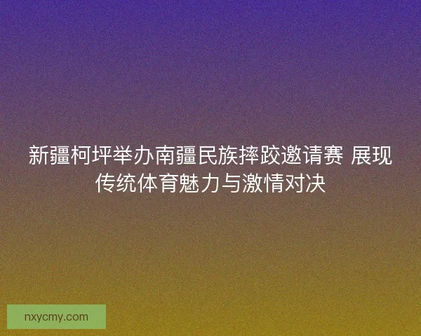 新疆柯坪举办南疆民族摔跤邀请赛 展现传统体育魅力与激情对决