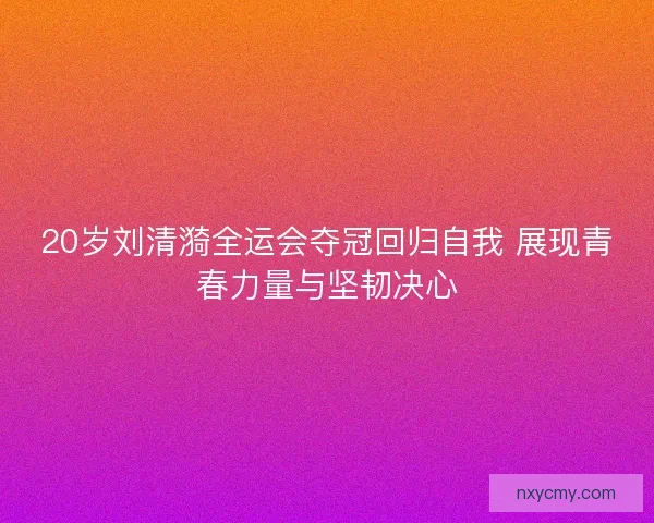 20岁刘清漪全运会夺冠回归自我 展现青春力量与坚韧决心