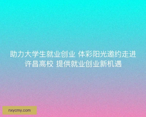 助力大学生就业创业 体彩阳光邀约走进许昌高校 提供就业创业新机遇