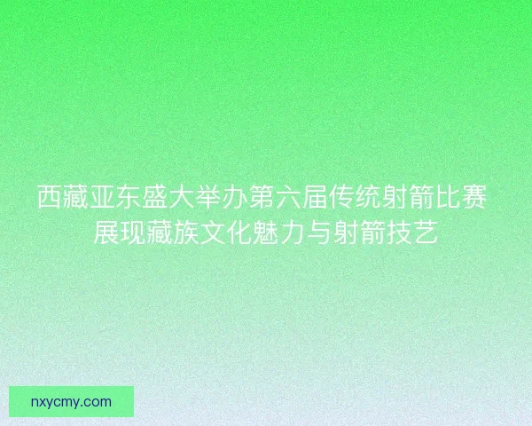 西藏亚东盛大举办第六届传统射箭比赛 展现藏族文化魅力与射箭技艺