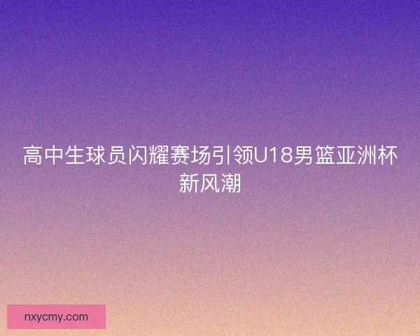 高中生球员闪耀赛场引领U18男篮亚洲杯新风潮