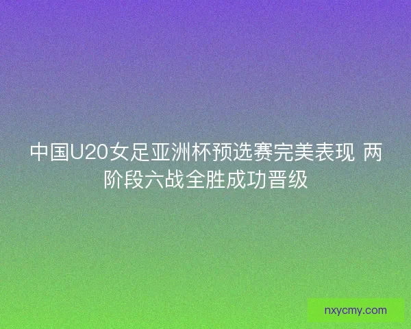 中国U20女足亚洲杯预选赛完美表现 两阶段六战全胜成功晋级