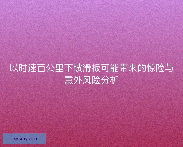 以时速百公里下坡滑板可能带来的惊险与意外风险分析