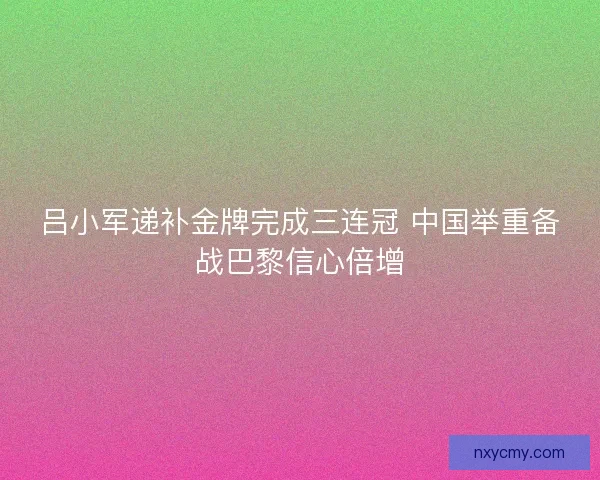 吕小军递补金牌完成三连冠 中国举重备战巴黎信心倍增