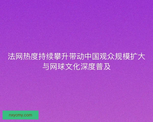 法网热度持续攀升带动中国观众规模扩大与网球文化深度普及
