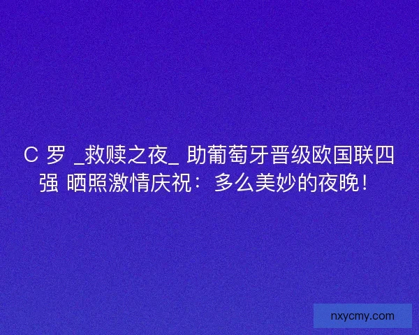 C 罗 _救赎之夜_ 助葡萄牙晋级欧国联四强 晒照激情庆祝：多么美妙的夜晚！