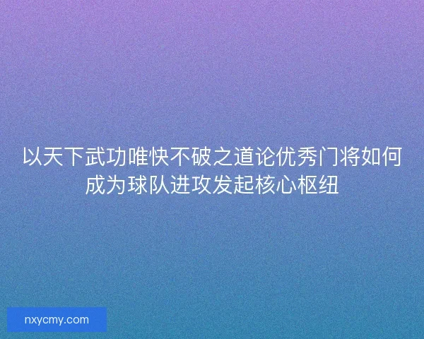 以天下武功唯快不破之道论优秀门将如何成为球队进攻发起核心枢纽