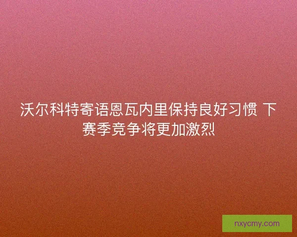 沃尔科特寄语恩瓦内里保持良好习惯 下赛季竞争将更加激烈