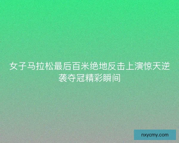 女子马拉松最后百米绝地反击上演惊天逆袭夺冠精彩瞬间