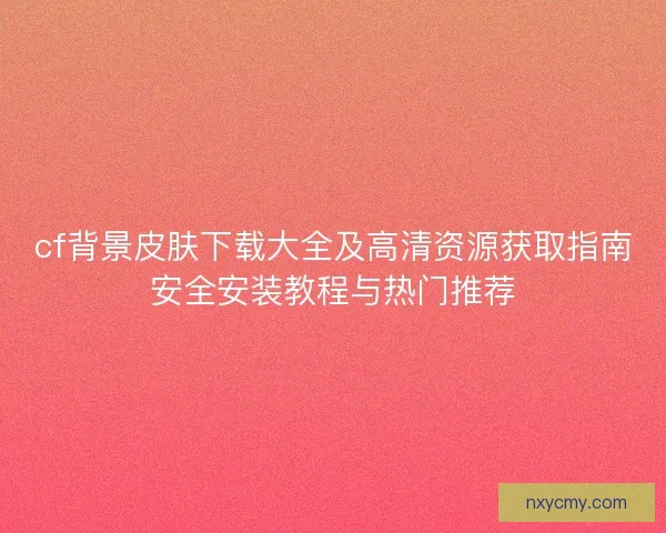 cf背景皮肤下载大全及高清资源获取指南安全安装教程与热门推荐