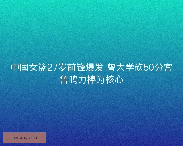 中国女篮27岁前锋爆发 曾大学砍50分宫鲁鸣力捧为核心