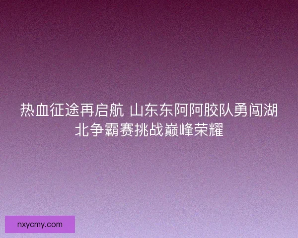 热血征途再启航 山东东阿阿胶队勇闯湖北争霸赛挑战巅峰荣耀