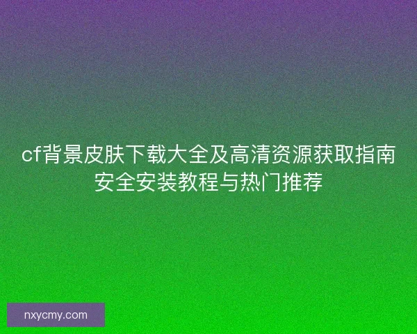 cf背景皮肤下载大全及高清资源获取指南安全安装教程与热门推荐