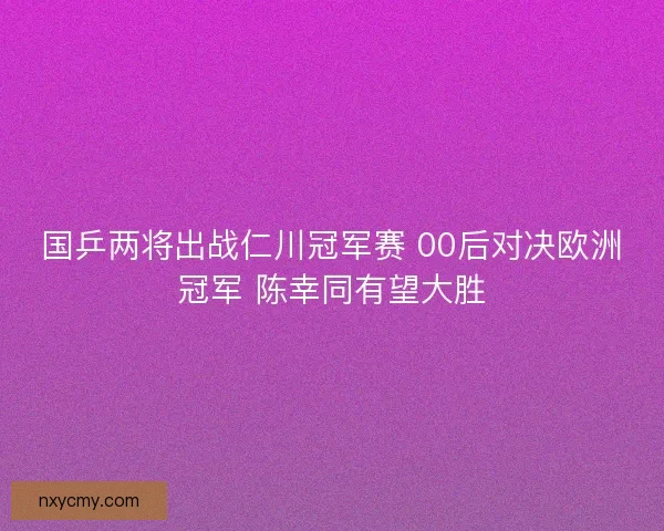 国乒两将出战仁川冠军赛 00后对决欧洲冠军 陈幸同有望大胜