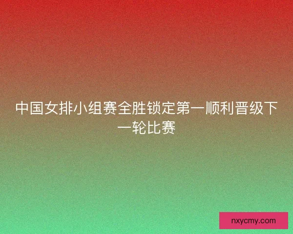中国女排小组赛全胜锁定第一顺利晋级下一轮比赛